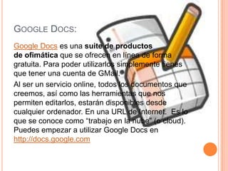 Google Docs:Google Docs es una suite de productos de ofimática que se ofrecen en línea de forma gratuita. Para poder utilizarlos simplemente tienes que tener una cuenta de GMail.Al ser un servicio online, todos los documentos que creemos, así como las herramientas que nos permiten editarlos, estarán disponibles desde cualquier ordenador. En una URL de Internet.  Es lo que se conoce como “trabajo en la nube” (o cloud).  Puedes empezar a utilizar Google Docs en http://docs.google.com