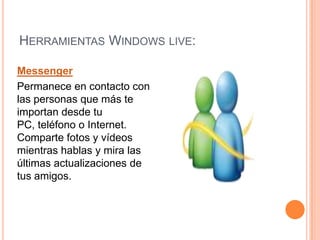 Herramientas Windows live:Messenger Permanece en contacto con las personas que más te importan desde tu PC, teléfono o Internet. Comparte fotos y vídeos mientras hablas y mira las últimas actualizaciones de tus amigos. 