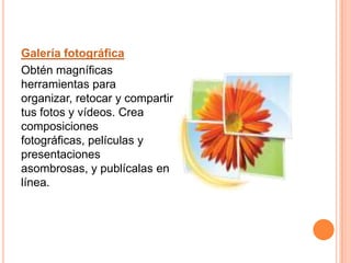 Galería fotográfica Obtén magníficas herramientas para organizar, retocar y compartir tus fotos y vídeos. Crea composiciones fotográficas, películas y presentaciones asombrosas, y publícalas en línea. 