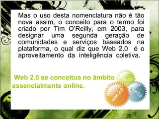 Mas o uso desta nomenclatura não é tão nova assim, o conceito para o termo foi criado por Tim O’Reilly, em 2003, para designar uma segunda geração de comunidades e serviços baseados na plataforma, o qual diz que Web 2.0  é o aproveitamento da inteligência coletiva.  Web 2.0 se conceitua no âmbito  essencialmente online.  