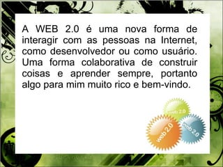 A WEB 2.0 é uma nova forma de interagir com as pessoas na Internet, como desenvolvedor ou como usuário. Uma forma colaborativa de construir coisas e aprender sempre, portanto algo para mim muito rico e bem-vindo. 