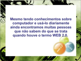 Mesmo tendo conhecimentos sobre computador e usá-lo diariamente ainda encontramos muitas pessoas que não sabem do que se trata quando houve o termo WEB 2.0.  