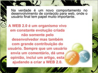 Na verdade é um novo comportamento no desenvolvimento de conteúdo para web, onde o usuário final tem papel muito importante.  A WEB 2.0 é um organismo vivo em constante evolução criada não somente pelo desenvolvedor mas também com grande contribuição do usuário. Sempre que um usuário envia um comentário, dá uma opinião, inclui um artigo, esta ajudando a criar a WEB 2.0. 