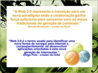 “ A Web 2.0 representa a transição para um novo paradigma onde a colaboração ganha força suficiente para concorrer com os meios tradicionais de geração de conteúdo.” Renato Shirakashi - criador do Rec6 “ Web 2.0 é o termo usado para identificar uma nova forma de navegar pela internet e, conseqüentemente, de desenvolver aplicações orientadas à esta nova geração de internautas.” Diego Polo - criador do linkk 