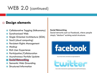 WEB 2.0 (continued)

   Design elements

       Collaborative Tagging (folksonomy)   Social Networking
                                             Social networks such as Facebook, where people
       Synchronized Web
                                             simply “declare” existing social structures
       Single Oriented Architecture (SOA)
       SaaS (cloud computing)
       Persistent Rights Management
       Mashup
       Rich User Experience
       Participation/Collaboration
       Asynchronous Particle Update                 Source:http://events.venturebeat.com/gamesbeat2010/


       Social Networking
       Semantic Web Grounding
       Structured Information
                                                  Source:http://conserveonline.org/workspaces/ZumwaltPrairieWorkspace
 