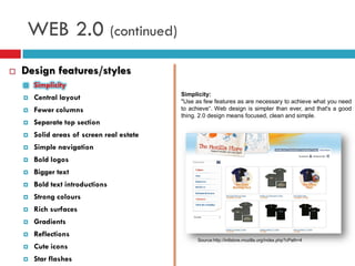 WEB 2.0 (continued)
   Design features/styles
       Simplicity
                                            Simplicity:
       Central layout                      "Use as few features as are necessary to achieve what you need
       Fewer columns                       to achieve“. Web design is simpler than ever, and that's a good
                                            thing. 2.0 design means focused, clean and simple.
       Separate top section
       Solid areas of screen real estate
       Simple navigation
       Bold logos
       Bigger text
       Bold text introductions
       Strong colours
       Rich surfaces
       Gradients
       Reflections
                                                  Source:http://intlstore.mozilla.org/index.php?cPath=4
       Cute icons
       Star flashes
 