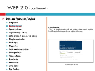 WEB 2.0 (continued)
   Design features/styles
       Simplicity
       Central layout
                                            Central layout:
       Fewer columns                       This "2.0" style is simple, bold and honest. Sites that sit straight
                                            front & center feel more simple, bold and honest.
       Separate top section
       Solid areas of screen real estate
       Simple navigation
       Bold logos
       Bigger text
       Bold text introductions
       Strong colours
       Rich surfaces
       Gradients
       Reflections
                                                                     Source:http://www.etre.com/
       Cute icons
       Star flashes
 