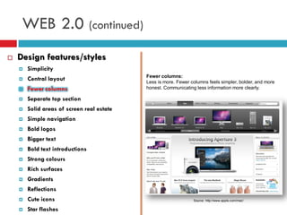WEB 2.0 (continued)
   Design features/styles
       Simplicity
                                            Fewer columns:
       Central layout                      Less is more. Fewer columns feels simpler, bolder, and more
       Fewer columns                       honest. Communicating less information more clearly.

       Separate top section
       Solid areas of screen real estate
       Simple navigation
       Bold logos
       Bigger text
       Bold text introductions
       Strong colours
       Rich surfaces
       Gradients
       Reflections
       Cute icons                                               Source: http://www.apple.com/mac/


       Star flashes
 