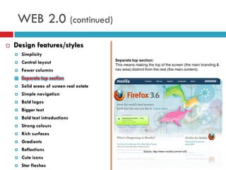 WEB 2.0 (continued)
   Design features/styles
       Simplicity
                                            Separate top section:
       Central layout                      This means making the top of the screen (the main branding &
       Fewer columns                       nav area) distinct from the rest (the main content).

       Separate top section
       Solid areas of screen real estate
       Simple navigation
       Bold logos
       Bigger text
       Bold text introductions
       Strong colours
       Rich surfaces
       Gradients
       Reflections                                         Source: http://www.mozilla.com/en-US/

       Cute icons
       Star flashes
 