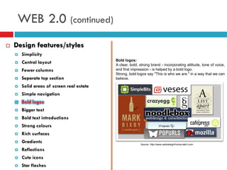 WEB 2.0 (continued)
   Design features/styles
       Simplicity
                                            Bold logos:
       Central layout                      A clear, bold, strong brand - incorporating attitude, tone of voice,
       Fewer columns                       and first impression - is helped by a bold logo.
                                            Strong, bold logos say "This is who we are." in a way that we can
       Separate top section                believe.

       Solid areas of screen real estate
       Simple navigation
       Bold logos
       Bigger text
       Bold text introductions
       Strong colours
       Rich surfaces
       Gradients                                          Source: http://www.webdesignfromscratch.com

       Reflections
       Cute icons
       Star flashes
 