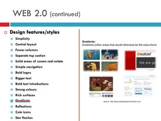 WEB 2.0 (continued)
   Design features/styles
       Simplicity
                                            Gradients:
       Central layout                      Gradients soften areas that would otherwise be flat colour/tone.
       Fewer columns
       Separate top section
       Solid areas of screen real estate
       Simple navigation
       Bold logos
       Bigger text
       Bold text introductions
       Strong colours
       Rich surfaces
       Gradients                                             Source: http://www.webdesignfromscratch.com


       Reflections
       Cute icons
       Star flashes
 