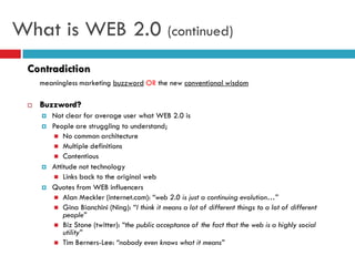 What is WEB 2.0 (continued)
 Contradiction
     meaningless marketing buzzword OR the new conventional wisdom

    Buzzword?
        Not clear for average user what WEB 2.0 is
        People are struggling to understand;
          No common architecture
          Multiple definitions
          Contentious
        Attitude not technology
          Links back to the original web
        Quotes from WEB influencers
          Alan Meckler (internet.com): “web 2.0 is just a continuing evolution…”
          Gina Bianchini (Ning): “I think it means a lot of different things to a lot of different
             people”
          Biz Stone (twitter): “the public acceptance of the fact that the web is a highly social
             utility”
          Tim Berners-Lee: “nobody even knows what it means”
 