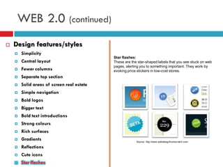 WEB 2.0 (continued)
   Design features/styles
       Simplicity
                                            Star flashes:
       Central layout                      These are the star-shaped labels that you see stuck on web
                                            pages, alerting you to something important. They work by
       Fewer columns                       evoking price stickers in low-cost stores.
       Separate top section
       Solid areas of screen real estate
       Simple navigation
       Bold logos
       Bigger text
       Bold text introductions
       Strong colours
       Rich surfaces
       Gradients                                        Source: http://www.webdesignfromscratch.com

       Reflections
       Cute icons
       Star flashes
 