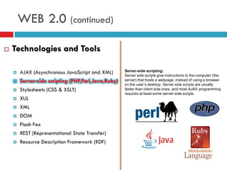 WEB 2.0 (continued)

   Technologies and Tools

       AJAX (Asynchronous JavaScript and XML)       Server-side scripting:
                                                     Server side scripts give instructions to the computer (the
       Server-side scripting (PHP,Perl,Java,Ruby)   server) that hosts a webpage, instead of using a browser
                                                     on the user’s desktop. Server side scripts are usually
       Stylesheets (CSS & XSLT)                     faster than client side ones, and most AJAX programming
                                                     requires at least some server-side scripts.
       XUL
       XML
       DOM
       Flash Fex
       REST (Representational State Transfer)
       Resource Description Framework (RDF)
 