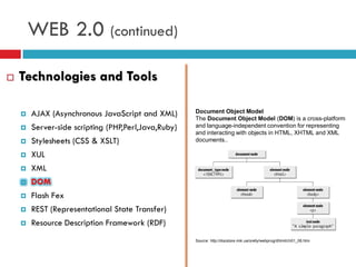 WEB 2.0 (continued)

   Technologies and Tools

       AJAX (Asynchronous JavaScript and XML)       Document Object Model
                                                     The Document Object Model (DOM) is a cross-platform
       Server-side scripting (PHP,Perl,Java,Ruby)   and language-independent convention for representing
                                                     and interacting with objects in HTML, XHTML and XML
       Stylesheets (CSS & XSLT)                     documents..

       XUL
       XML
       DOM
       Flash Fex
       REST (Representational State Transfer)
       Resource Description Framework (RDF)
                                                     Source: http://docstore.mik.ua/orelly/webprog/dhtml/ch01_06.htm
 
