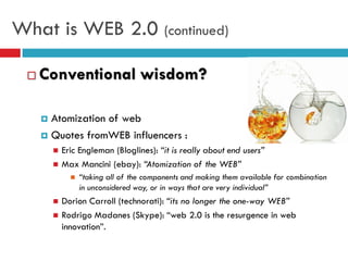 What is WEB 2.0 (continued)

    Conventional wisdom?

      Atomization of web
      Quotes fromWEB influencers :
            Eric Engleman (Bloglines): “it is really about end users”
            Max Mancini (ebay): “Atomization of the WEB”
                  “taking all of the components and making them available for combination
                   in unconsidered way, or in ways that are very individual”
            Dorion Carroll (technorati): “its no longer the one-way WEB”
            Rodrigo Madanes (Skype): “web 2.0 is the resurgence in web
             innovation”.
 