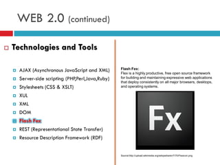WEB 2.0 (continued)

   Technologies and Tools

       AJAX (Asynchronous JavaScript and XML)       Flash Fex:
                                                     Flex is a highly productive, free open source framework
       Server-side scripting (PHP,Perl,Java,Ruby)   for building and maintaining expressive web applications
                                                     that deploy consistently on all major browsers, desktops,
       Stylesheets (CSS & XSLT)                     and operating systems.

       XUL
       XML
       DOM
       Flash Fex
       REST (Representational State Transfer)
       Resource Description Framework (RDF)


                                                     Source:http://upload.wikimedia.org/wikipedia/en/7/70/Flexicon.png
 