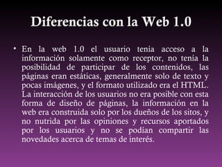 Diferencias con la Web 1.0 <ul><li>En la web 1.0 el usuario tenía acceso a la información solamente como receptor, no tení...