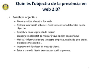 Quin és l’objectiu de la presència en
                   web 2.0?
• Possibles objectius:
   – Atraure visites al nostre lloc web.
   – Obtenir informació sobre els hàbits de consum del nostre públic
     objectiu.
   – Descobrir nous segments de mercat
   – Branding i notorietat de marca  que la gent ens conegui.
   – Mostrar informació sobre la nostra empresa, explicada pels propis
     clients (és més creïble).
   – Interactuar i fidelitzar als nostres clients.
   – Estar a la moda i tenir excuses per sortir a premsa.




                                                                         13
 