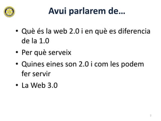 Avui parlarem de…
• Què és la web 2.0 i en què es diferencia
  de la 1.0
• Per què serveix
• Quines eines son 2.0 i com les podem
  fer servir
• La Web 3.0


                                         2
 