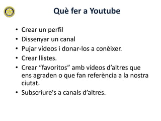 Què fer a Youtube

• Crear un perfil
• Dissenyar un canal
• Pujar vídeos i donar-los a conèixer.
• Crear llistes.
• Crear “favoritos” amb vídeos d’altres que
  ens agraden o que fan referència a la nostra
  ciutat.
• Subscriure's a canals d’altres.
 