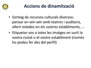 Accions de dinamització

• Sorteig de recursos culturals diversos:
  pensar en win win amb teatres i auditoris,
  oferir estades en els vostres establiments, …
• Etiquetar-vos a totes les imatges on surti la
  vostra ciutat o el vostre establiment (només
  ho podeu fer des del perfil)
 