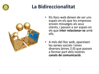 La Bidireccionalitat
      • Els llocs web deixen de ser uns
        espais en els que les empreses
        envien missatges als seus
        clients, i passen a ser espais en
        els que inter relacionar-se amb
        ells.

      • A més del lloc web, apareixen
        les xarxes socials i eines
        diverses (eines 2.0) que passen
        a formar part dels nostres
        canals de comunicació.



                5
 