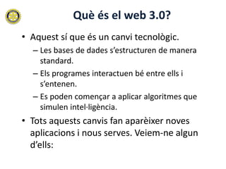 Què és el web 3.0?
• Aquest sí que és un canvi tecnològic.
  – Les bases de dades s’estructuren de manera
    standard.
  – Els programes interactuen bé entre ells i
    s’entenen.
  – Es poden començar a aplicar algoritmes que
    simulen intel·ligència.
• Tots aquests canvis fan aparèixer noves
  aplicacions i nous serves. Veiem-ne algun
  d’ells:
 