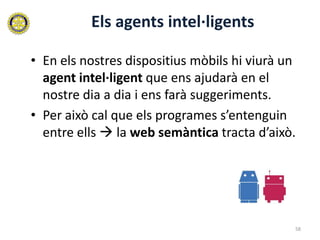 Els agents intel·ligents

• En els nostres dispositius mòbils hi viurà un
  agent intel·ligent que ens ajudarà en el
  nostre dia a dia i ens farà suggeriments.
• Per això cal que els programes s’entenguin
  entre ells  la web semàntica tracta d’això.




                                              58
 