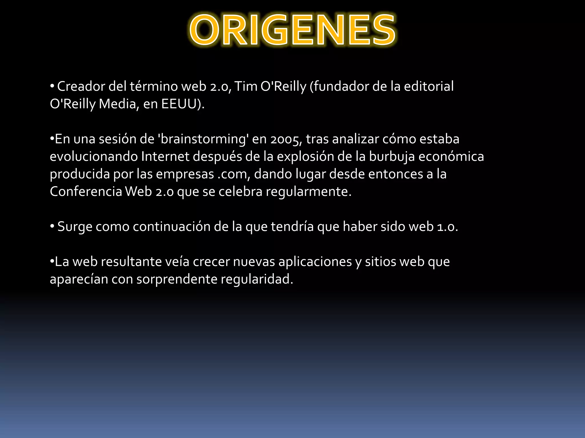 ORIGENES Creador del término web 2.0, Tim O'Reilly (fundador de la editorial O'Reilly Media, en EEUU).En una sesión de 'brainstorming' en 2005, tras analizar cómo estaba evolucionando Internet después de la explosión de la burbuja económica producida por las empresas .com, dando lugar desde entonces a la Conferencia Web 2.0 que se celebra regularmente. Surge como continuación de la que tendría que haber sido web 1.0.