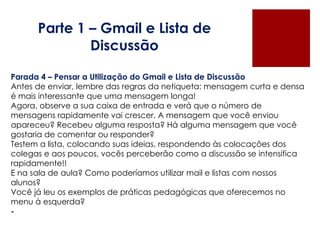 Parte 1 – Gmail e Lista de Discussão Parada 4 – Pensar a Utilização do Gmail e Lista de Discussão Antes de enviar, lembre das regras da netiqueta: mensagem curta e densa é mais interessante que uma mensagem longa! Agora, observe a sua caixa de entrada e verá que o número de mensagens rapidamente vai crescer. A mensagem que você enviou apareceu? Recebeu alguma resposta? Há alguma mensagem que você gostaria de comentar ou responder? Testem a lista, colocando suas ideias, respondendo às colocações dos colegas e aos poucos, vocês perceberão como a discussão se intensifica rapidamente!! E na sala de aula? Como poderíamos utilizar mail e listas com nossos alunos? Você já leu os exemplos de práticas pedagógicas que oferecemos no menu à esquerda? - 