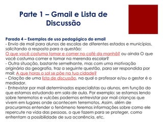 Parte 1 – Gmail e Lista de Discussão Parada 4 – Exemplos de uso pedagógico do email - Envio de mail para alunos de escolas de diferentes estados e municípios, solicitando a resposta para a questão:  O que você costuma tomar e comer no café da manhã?  ou ainda O que você costuma comer e tomar na merenda escolar?  - Outra situação, bastante semelhante, mas com uma motivação originária da geografia, traz a seguinte questão, para ser respondida por mail:  A que horas o sol se põe na tua cidade? - Criação de uma  lista de discussão , na qual o professor e/ou o gestor é o mediador. - Entrevistar por mail determinados especialistas ou alunos, em função do que estamos estudando em sala de aula. Por exemplo: se estamos lendo sobre terremotos e vulcões podemos entrevistar por mail crianças que vivem em lugares onde acontecem terremotos. Assim, além de procurarmos entender o fenômeno teremos informações sobre como ele repercute na vida das pessoas, o que fazem para se proteger, como enfrentam a possibilidade de sua ocorrência, etc. 