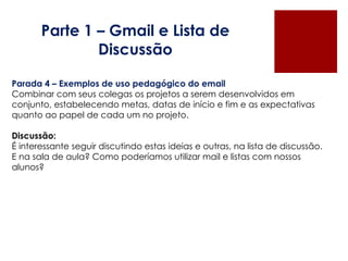 Parte 1 – Gmail e Lista de Discussão Parada 4 – Exemplos de uso pedagógico do email Combinar com seus colegas os projetos a serem desenvolvidos em conjunto, estabelecendo metas, datas de início e fim e as expectativas quanto ao papel de cada um no projeto.   Discussão:  É interessante seguir discutindo estas ideias e outras, na lista de discussão. E na sala de aula? Como poderíamos utilizar mail e listas com nossos alunos? 