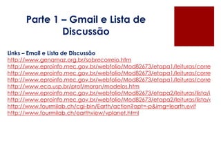 Parte 1 – Gmail e Lista de Discussão Links – Email e Lista de Discussão http://www.genamaz.org.br/sobrecorreio.htm http://www.eproinfo.mec.gov.br/webfolio/Mod82673/etapa1/leituras/correio/o_que_e.htm http://www.eproinfo.mec.gov.br/webfolio/Mod82673/etapa1/leituras/correio/caracteristicas.htm http://www.eproinfo.mec.gov.br/webfolio/Mod82673/etapa1/leituras/correio/midia_educacao.htm http://www.eca.usp.br/prof/moran/modelos.htm http://www.eproinfo.mec.gov.br/webfolio/Mod82673/etapa2/leituras/lista/index.htm http://www.eproinfo.mec.gov.br/webfolio/Mod82673/etapa2/leituras/lista/caracteristicas.htm http://www.fourmilab.ch/cgi-bin/Earth/action?opt=-p&img=learth.evif http://www.fourmilab.ch/earthview/vplanet.html 