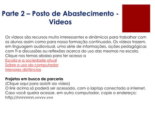 Parte 2 – Posto de Abastecimento - Videos Os vídeos são recursos muito interessantes e dinâmicos para trabalhar com os alunos assim como para nossa formação continuada. Os vídeos trazem, em linguagem audiovisual, uma série de informações, ações pedagógicas com TI e discussões ou reflexões acerca do uso das mesmas na escola. Clique nos temas abaixo para ter acesso a  Escola e a sociedade atual Sobre o uso do computador Menores distâncias Projetos em busca de parceria (Clique aqui para assistir ao vídeo)  O link acima só poderá ser acessado, com o laptop conectado a internet. Caso você queira acessar, em outro computador, copie o endereço: http://nnnnnnn.vvvvv.vvv    