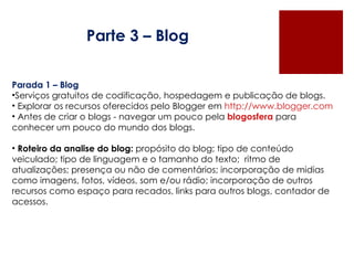 Parte 3 – Blog Parada 1 – Blog Serviços gratuitos de codificação, hospedagem e publicação de blogs. Explorar os recursos oferecidos pelo Blogger em  http://www.blogger.com Antes de criar o blogs - navegar um pouco pela  blogosfera  para conhecer um pouco do mundo dos blogs. Roteiro da analise do blog:  propósito do blog; tipo de conteúdo veiculado; tipo de linguagem e o tamanho do texto;  ritmo de atualizações; presença ou não de comentários; incorporação de midias como imagens, fotos, vídeos, som e/ou rádio; incorporação de outros recursos como espaço para recados, links para outros blogs, contador de acessos.  