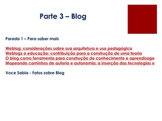 Parte 3 – Blog Parada 1 – Para saber mais   Weblog: considerações sobre sua arquitetura e uso pedagógico Weblogs e educação: contribuição para a construção de uma teoria O blog como ferramenta para construção do conhecimento e aprendizagem colaborativa Mapeando caminhos de autoria e autonomia: a inserção das tecnologias educacionais informatizadas no trabalho de professores que cooperam em comunidades de pesquisadores   Voce Sabia - Fatos sobre Blog 