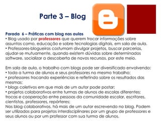 Parte 3 – Blog Parada  6 – Práticas com blog nas aulas Blog usado por  professores  que querem trocar informações sobre  assuntos como, educação e sobre tecnologias digitais, em sala de aula. Professores-blogueiros costumam divulgar projetos, buscar parcerias, ajudar-se mutuamente, quando existem dúvidas sobre determinados software, socializar a descoberta de novos recursos, por este meio.  Em sala de aula, o trabalho com blogs pode ser diversificado envolvendo: toda a turma de alunos e seus professores no mesmo trabalho; professores trocando experiências e refletindo sobre os resultados das mesmas; blogs coletivos em que mais de um autor pode postar; projetos colaborativos entre turmas de alunos de escolas diferentes; trocas e cooperação entre pessoas da comunidade escolar, escritores, cientistas, professores, repórteres; Nos blog colaborativos, há mais de um autor escrevendo no blog. Podem ser utilizados para projetos interdisciplinares por um grupo de professores e seus alunos ou por um professor com sua turma de alunos. 