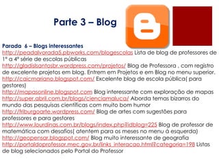Parte 3 – Blog Parada  6 – Blogs interessantes http://peadalvorada5.pbworks.com/blogescolas  Lista de blog de professores de 1ª a 4ª série de escolas públicas  http://gladislsantosbr.wordpress.com/projetos/  Blog de Professora , com registro de excelente projetos em blog. Entrem em Projetos e em Blog no menu superior.  http://caicmariano.blogspot.com/  Excelente blog de escola pública( para gestores)  http://mapasonline.blogspot.com  Blog interessante com exploração de mapas  http://super.abril.com.br/blogs/cienciamaluca/  Aborda temas bizarros do mundo das pesquisas científicas com muito bom humor  http://friburgoarte.wordpress.com/  Blog de artes com sugestões para professores e para gestores  http://www.lourdinas.com.br/blogs/index.php?idblog=225  Blog de professor de matemática com desafios( atentem para os meses no menu á esquerda)  http://geopensar.blogspot.com/  Blog muito interessante de geografia  http://portaldoprofessor.mec.gov.br/links_interacao.html?categoria=198  Listas de blog selecionados pelo Portal do Professor  