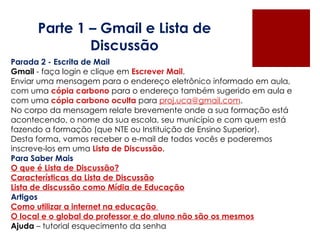 Parte 1 – Gmail e Lista de Discussão Parada 2 - Escrita de Mail Gmail  - faça login e clique em  Escrever Mail . Enviar uma mensagem para o endereço eletrônico informado em aula, com uma  cópia carbono  para o endereço também sugerido em aula e com uma  cópia carbono oculta  para  [email_address] . No corpo da mensagem relate brevemente onde a sua formação está acontecendo, o nome da sua escola, seu município e com quem está fazendo a formação (que NTE ou Instituição de Ensino Superior). Desta forma, vamos receber o e-mail de todos vocês e poderemos inscreve-los em uma  Lista de Discussão. Para Saber Mais O que é Lista de Discussão? Características da Lista de Discussão Lista de discussão como Mídia de Educação Artigos Como utilizar a internet na educação  O local e o global do professor e do aluno não são os mesmos Ajuda  – tutorial esquecimento da senha 