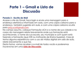 Parte 1 – Gmail e Lista de Discussão Parada 3 - Escrita de Mail Acesse o site do Gmail, faça login e envie uma mensagem para o endereço eletrônico informado em aula, com uma cópia carbono para o endereço, também sugerido em aula, e com uma cópia carbono oculta para  [email_address] . No campo assunto, coloque Formação UCA e o nome de sua cidade e no corpo da mensagem relate brevemente onde sua formação está acontecendo, o nome da sua escola, seu município e com quem está fazendo a formação (que NTE ou Instituição de Ensino Superior). Caso já tenha alguma experiência com o uso de mídias digitais em sala de aula, relate brevemente o que faz. Desta forma, vamos receber o e-mail de todos vocês e poderemos inscreve-los em uma  Lista de Discussão . 