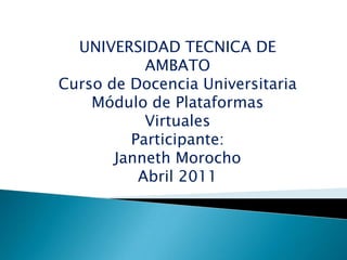 UNIVERSIDAD TECNICA DE AMBATO Curso de Docencia Universitaria Módulo de Plataformas Virtuales Participante:  Janneth Morocho Abril 2011 