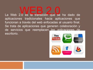 WEB2.0 La Web 2.0 es la transición que se ha dado de aplicaciones tradicionales hacia aplicaciones que funcionan a través del web enfocadas al usuario final. Se trata de aplicaciones que generen colaboración y de servicios que reemplacen las aplicaciones de escritorio. 