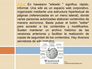 Wikis: En hawaiano "wikiwiki " significa: rápido, informal. Una wiki es un espacio web corporativo, organizado mediante una estructura hipertextual de páginas (referenciadas en un menú lateral), donde varias personas autorizadas elaboran contenidos de manera asíncrona. Basta pulsar el botón "editar" para acceder a los contenidos y modificarlos. Suelen mantener un archivo histórico de las versiones anteriores y facilitan la realización de copias de seguridad de los contenidos. Hay diversos servidores de wiki gratuitos.com-unidadesvirtuales.blogspot.com