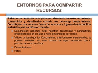 ENTORNOS PARA COMPARTIR RECURSOS:Todos estos entornos nos permiten almacenar recursos en Internet, compartirlos y visualizarlos cuando nos convenga desde Internet. Constituyen una inmensa fuente de recursos y lugares donde publicar materiales para su difusión mundial. Documentos: podemos subir nuestros documentos y compartirlos, embebiéndolos en un Blog o Wiki, enviándolos por correo.Videos: Al igual que los Documentos, anteriormente mencionados, se pueden "embeber" un video tomado de algún repositorio que lo permita, tal como YouTube.PresentacionesFotos