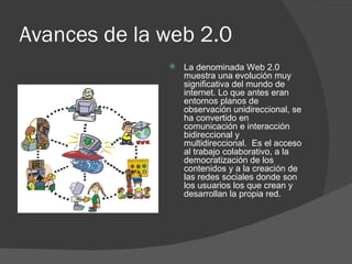 Avances de la web 2.0 La denominada Web 2.0 muestra una evolución muy significativa del mundo de internet. Lo que antes eran entornos planos de observación unidireccional, se ha convertido en comunicación e interacción bidireccional y multidireccional.  Es el acceso al trabajo colaborativo, a la democratización de los contenidos y a la creación de las redes sociales donde son los usuarios los que crean y desarrollan la propia red. 