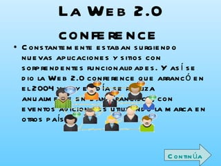 La Web 2.0 conference   Constantemente estaban surgiendo nuevas aplicaciones y sitios con sorprendentes funcionalidades. Y así se dio la Web 2.0 conference que arrancó en el 2004 y hoy en día se realiza anualmente en San Francisco, con eventos adicionales utilizando la marca en otros países. En la charla inicial del Web Conference se habló de los principios que tenían las aplicaciones Web 2.0: Continúa 