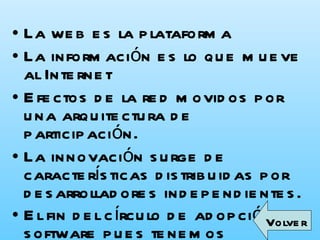 La web es la plataforma  La información es lo que mueve al Internet  Efectos de la red movidos por una arquitectura de participación.  La innovación surge de características distribuidas por desarrolladores independientes.  El fin del círculo de adopción de software pues tenemos servicios en beta perpetuo   Volver 