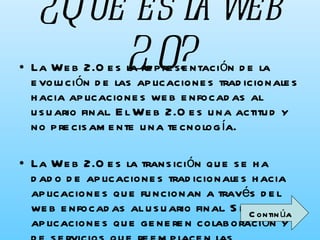 ¿Qué es la web 2.0? La Web 2.0 es la representación de la evolución de las aplicaciones tradicionales hacia aplicaciones web enfocadas al usuario final. El Web 2.0 es una actitud y no precisamente una tecnología. La Web 2.0 es la transición que se ha dado de aplicaciones tradicionales hacia aplicaciones que funcionan a través del web enfocadas al usuario final. Se trata de aplicaciones que generen colaboración y de servicios que reemplacen las aplicaciones de escritorio.   Continúa 