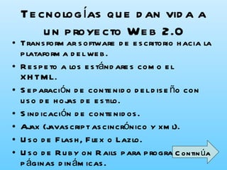 Tecnologías que dan vida a un proyecto Web 2.0 Transformar software de escritorio hacia la plataforma del web.  Respeto a los estándares como el XHTML.  Separación de contenido del diseño con uso de hojas de estilo.  Sindicación de contenidos.  Ajax (javascript ascincrónico y xml).  Uso de Flash, Flex o Lazlo.  Uso de Ruby on Rails para programar páginas dinámicas.  Utilización de redes sociales al manejar usuarios y comunidades.  Continúa 